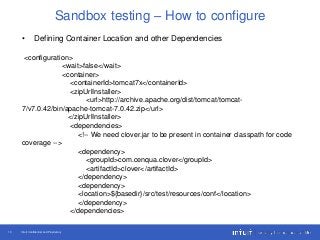 Intuit Confidential and Proprietary13
Sandbox testing – How to configure
• Defining Container Location and other Dependencies
<configuration>
<wait>false</wait>
<container>
<containerId>tomcat7x</containerId>
<zipUrlInstaller>
<url>http://archive.apache.org/dist/tomcat/tomcat-
7/v7.0.42/bin/apache-tomcat-7.0.42.zip</url>
</zipUrlInstaller>
<dependencies>
<!-- We need clover.jar to be present in container classpath for code
coverage -->
<dependency>
<groupId>com.cenqua.clover</groupId>
<artifactId>clover</artifactId>
</dependency>
<dependency>
<location>${basedir}/src/test/resources/conf</location>
</dependency>
</dependencies>
 