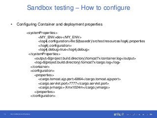 Intuit Confidential and Proprietary14
Sandbox testing – How to configure
• Configuring Container and deployment properties
<systemProperties>
<MY_ENV>dev</MY_ENV>
<log4j.configuration>file:${basedir}/src/test/resources/log4j.properties
</log4j.configuration>
<log4j.debug>true</log4j.debug>
</systemProperties>
<output>${project.build.directory}/tomcat7x/container.log</output>
<log>${project.build.directory}/tomcat7x/cargo.log</log>
</container>
<configuration>
<properties>
<cargo.tomcat.ajp.port>6864</cargo.tomcat.ajp.port>
<cargo.servlet.port>7777</cargo.servlet.port>
<cargo.jvmargs>-Xmx1024m</cargo.jvmargs>
</properties>
</configuration>
 