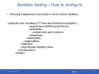Intuit Confidential and Proprietary16
Sandbox testing – How to configure
• Checking if deployment Successful or not for further validation
<pingURL>http://localhost:7777/test-war2/health/full</pingURL>
<pingTimeout>30000</pingTimeout>
<properties>
<context>test-war2</context>
</properties>
</deployable>
</deployables>
</deployer>
<skip>${cargo.disable}</skip>
</configuration>
</plugin>
 