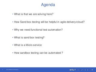 Intuit Confidential and Proprietary2
• What is that we are solving here?
• How Sand box testing will be helpful in agile delivery/cloud?
• Why we need functional test automation?
• What is sand box testing?
• What is a Micro service
• How sandbox testing can be automated ?
Agenda
 
