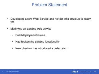 Intuit Confidential and Proprietary3
Problem Statement
• Developing a new Web Service and no test infra structure is ready
yet
• Modifying an existing web service
• Build deployment issues
• Had broken the existing functionality
• New check-in has introduced a defect etc..
 