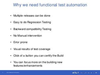 Intuit Confidential and Proprietary5
Why we need functional test automation
• Multiple releases can be done
• Easy to do Regression Testing
• Backward compatibility Testing
• No Manual intervention
• Error prone
• Visual results of test coverage
• Click of a button you can certify the Build
• You can focus more on the building new
features/enhancements
 