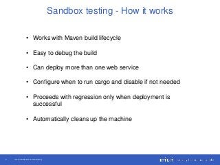 Intuit Confidential and Proprietary9
Sandbox testing - How it works
• Works with Maven build lifecycle
• Easy to debug the build
• Can deploy more than one web service
• Configure when to run cargo and disable if not needed
• Proceeds with regression only when deployment is
successful
• Automatically cleans up the machine
 