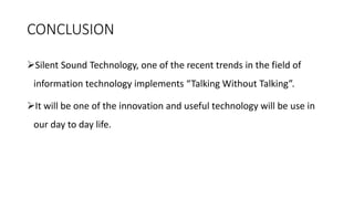 CONCLUSION
➢Silent Sound Technology, one of the recent trends in the field of
information technology implements “Talking Without Talking”.
➢It will be one of the innovation and useful technology will be use in
our day to day life.
 