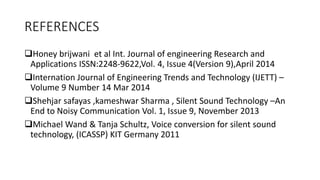 REFERENCES
❑Honey brijwani et al Int. Journal of engineering Research and
Applications ISSN:2248-9622,Vol. 4, Issue 4(Version 9),April 2014
❑Internation Journal of Engineering Trends and Technology (IJETT) –
Volume 9 Number 14 Mar 2014
❑Shehjar safayas ,kameshwar Sharma , Silent Sound Technology –An
End to Noisy Communication Vol. 1, Issue 9, November 2013
❑Michael Wand & Tanja Schultz, Voice conversion for silent sound
technology, (ICASSP) KIT Germany 2011
 