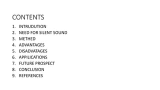 CONTENTS
1. INTRUDUTION
2. NEED FOR SILENT SOUND
3. METHED
4. ADVANTAGES
5. DISADVATAGES
6. APPILICATIONS
7. FUTURE PROSPECT
8. CONCLUSION
9. REFERENCES
 