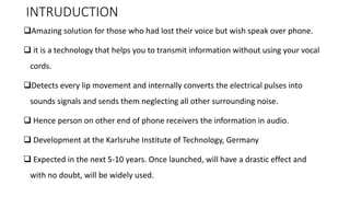 INTRUDUCTION
❑Amazing solution for those who had lost their voice but wish speak over phone.
❑ it is a technology that helps you to transmit information without using your vocal
cords.
❑Detects every lip movement and internally converts the electrical pulses into
sounds signals and sends them neglecting all other surrounding noise.
❑ Hence person on other end of phone receivers the information in audio.
❑ Development at the Karlsruhe Institute of Technology, Germany
❑ Expected in the next 5-10 years. Once launched, will have a drastic effect and
with no doubt, will be widely used.
 