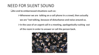 NEED FOR SILENT SOUND
❑An end to embarrassed situations such as:
➢Whenever we are talking on a cell phone in a crowd, then actually
we are “not talking, because of disturbance and noise around us.
➢In the case of an urgent call in a meeting, apologetically rushing out
of the room in order to answer or call the person back.
 