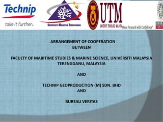 ARRANGEMENT OF COOPERATION
                          BETWEEN

FACULTY OF MARITIME STUDIES & MARINE SCIENCE, UNIVERSITI MALAYSIA
                     TERENGGANU, MALAYSIA

                                AND

              TECHNIP GEOPRODUCTION (M) SDN. BHD
                             AND

                         BUREAU VERITAS


                         ACTIVITIES AT SURABAYA
 