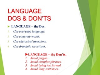 LANGUAGE
DOS & DON’TS
 LANGUAGE – the Dos.
1. Use everyday language.
2. Use concrete words.
3. Use rhetorical questions.
4. Use dramatic structures.
LANGUAGE – the Don’ts.
1. Avoid jargon.
2. Avoid complex phrases.
3. Avoid being too formal.
4. Avoid long sentences.
 