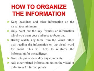 HOW TO ORGANIZE
THE INFORMATION
 Keep headlines and other information on the
visual to a minimum.
 Only point out the key features or information
which you want your audience to focus on.
 Briefly restate key facts from the visual rather
than reading the information on the visual word
for word. This will help to reinforce the
information for the audience.
 Give interpretation and or any comments.
 Add other related information not on the visual in
order to make further points.
 