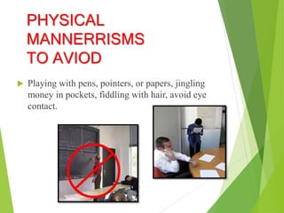 PHYSICAL
MANNERRISMS
TO AVIOD
 Playing with pens, pointers, or papers, jingling
money in pockets, fiddling with hair, avoid eye
contact.
 
