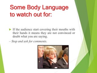Some Body Language
to watch out for:
 If the audience start covering their mouths with
their hands it means they are not convinced or
doubt what you are saying.
– Stop and ask for comments.
 