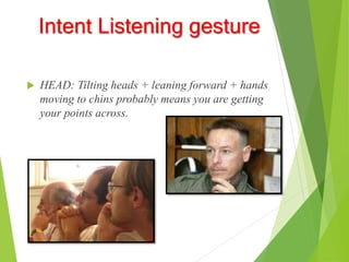 Intent Listening gesture
 HEAD: Tilting heads + leaning forward + hands
moving to chins probably means you are getting
your points across.
 