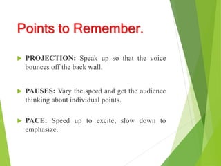 Points to Remember.
 PROJECTION: Speak up so that the voice
bounces off the back wall.
 PAUSES: Vary the speed and get the audience
thinking about individual points.
 PACE: Speed up to excite; slow down to
emphasize.
 