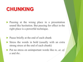 CHUNKING
 Pausing at the wrong place in a presentation
sound like hesitation. But pausing for effect in the
right place is a powerful technique.
 Pause briefly at the end of each chunk
 Stress the words in bold (usually with an extra
strong stress at the end of each chunk)
 Put no stress on unimportant words like to, at, of,
a and the.
 