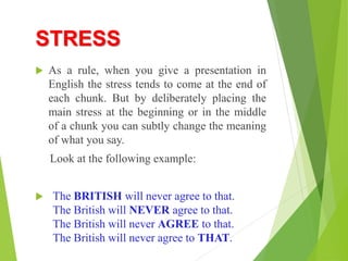 STRESS
 As a rule, when you give a presentation in
English the stress tends to come at the end of
each chunk. But by deliberately placing the
main stress at the beginning or in the middle
of a chunk you can subtly change the meaning
of what you say.
Look at the following example:
 The BRITISH will never agree to that.
The British will NEVER agree to that.
The British will never AGREE to that.
The British will never agree to THAT.
 