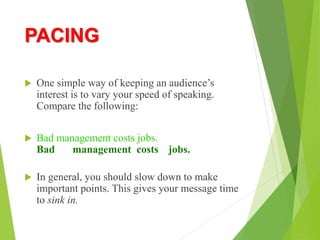 PACING
 One simple way of keeping an audience’s
interest is to vary your speed of speaking.
Compare the following:
 Bad management costs jobs.
Bad management costs jobs.
 In general, you should slow down to make
important points. This gives your message time
to sink in.
 