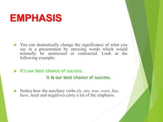 EMPHASIS
 You can dramatically change the significance of what you
say in a presentation by stressing words which would
normally be unstressed or contracted. Look at the
following example:
 It’s our best chance of success.
It is our best chance of success.
 Notice how the auxiliary verbs (is, are, was, were, has,
have, had) and negatives carry a lot of the emphasis.
 