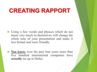 CREATING RAPPORT
 Using a few words and phrases which do not
mean very much in themselves will change the
whole tone of your presentation and make it
less formal and more friendly.
 You know, over the past four years more than
five hundred international companies have
actually set up in Dubai.
 