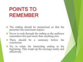 POINTS TO
REMEMBER
 The ending should be memorized so that the
presenter has maximum impact.
 Never to rush through the ending as the audience
remembers this part more than anything else.
 There should be a summary before the
conclusion.
 Try to relate the interesting ending to the
beginning. This wraps up the message neatly and
effectively.
 