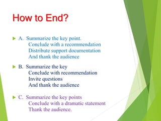 How to End?
 A. Summarize the key point.
Conclude with a recommendation
Distribute support documentation
And thank the audience
 B. Summarize the key
Conclude with recommendation
Invite questions
And thank the audience
 C. Summarize the key points
Conclude with a dramatic statement
Thank the audience.
 
