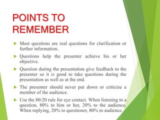 POINTS TO
REMEMBER
 Most questions are real questions for clarification or
further information.
 Questions help the presenter achieve his or her
objective.
 Question during the presentation give feedback to the
presenter so it is good to take questions during the
presentation as well as at the end.
 The presenter should never put down or criticize a
member of the audience.
 Use the 80:20 rule for eye contact. When listening to a
question, 80% to him or her, 20% to the audience.
When replying, 20% to questioner, 80% to audience.
 