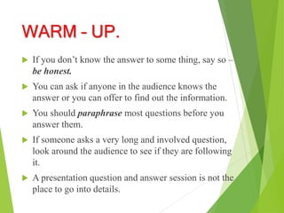 WARM – UP.
 If you don’t know the answer to some thing, say so –
be honest.
 You can ask if anyone in the audience knows the
answer or you can offer to find out the information.
 You should paraphrase most questions before you
answer them.
 If someone asks a very long and involved question,
look around the audience to see if they are following
it.
 A presentation question and answer session is not the
place to go into details.
 