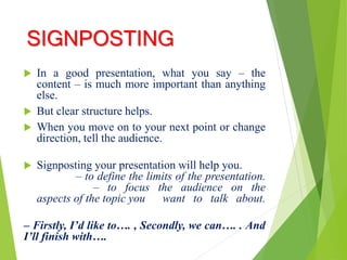 SIGNPOSTING
 In a good presentation, what you say – the
content – is much more important than anything
else.
 But clear structure helps.
 When you move on to your next point or change
direction, tell the audience.
 Signposting your presentation will help you.
– to define the limits of the presentation.
– to focus the audience on the
aspects of the topic you want to talk about.
– Firstly, I’d like to…. , Secondly, we can…. . And
I’ll finish with….
 