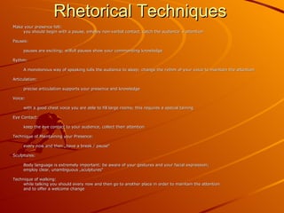 Rhetorical Techniques Make your presence felt: you should begin with a pause, employ non-verbal contact, catch the audience´s attention Pauses: pauses are exciting; wilfull pauses show your commanding knowledge Rythm: A monotonous way of speaking lulls the audience to sleep; change the rythm of your voice to maintain the attention Articulation: precise articulation supports your presence and knowledge Voice: with a good chest voice you are able to fill large rooms; this requires a special taining Eye Contact: keep the eye contact to your audience, collect their attention Technique of Maintaining your Presence: every now and then „have a break / pause“  Sculptures: Body language is extremely important: be aware of your gestures and your facial expression; employ clear, unambiguous „sculptures“ Technique of walking: while talking you should every now and then go to another place in order to maintain the attention and to offer a welcome change  