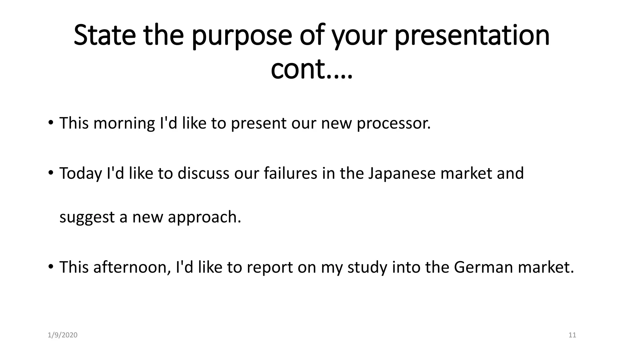 State the purpose of your presentation
cont.…
• This morning I'd like to present our new processor.
• Today I'd like to discuss our failures in the Japanese market and
suggest a new approach.
• This afternoon, I'd like to report on my study into the German market.
1/9/2020 11
 