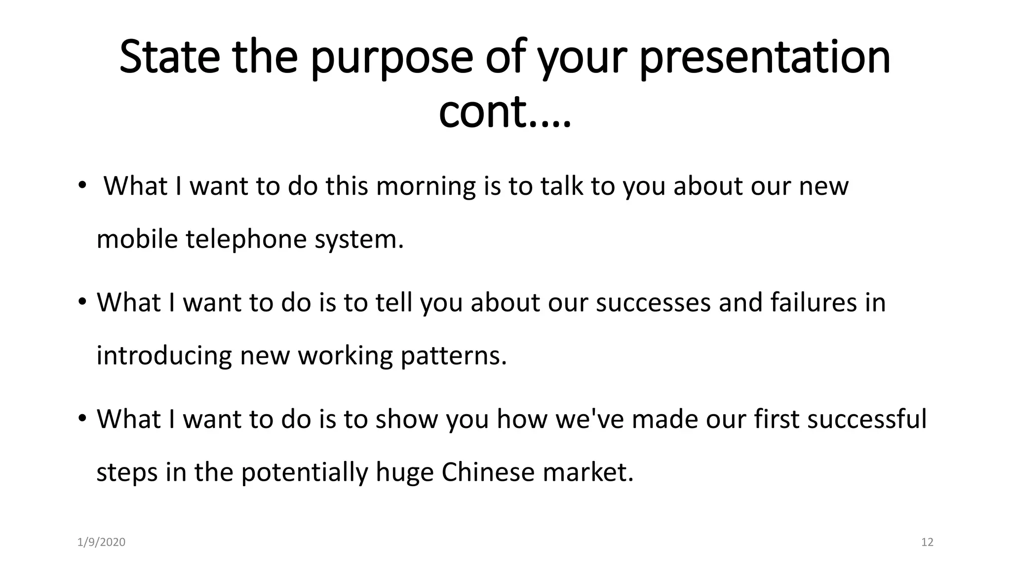 State the purpose of your presentation
cont.…
• What I want to do this morning is to talk to you about our new
mobile telephone system.
• What I want to do is to tell you about our successes and failures in
introducing new working patterns.
• What I want to do is to show you how we've made our first successful
steps in the potentially huge Chinese market.
1/9/2020 12
 
