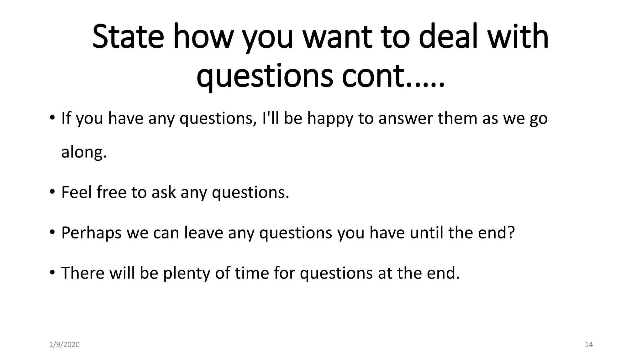 State how you want to deal with
questions cont.….
• If you have any questions, I'll be happy to answer them as we go
along.
• Feel free to ask any questions.
• Perhaps we can leave any questions you have until the end?
• There will be plenty of time for questions at the end.
1/9/2020 14
 