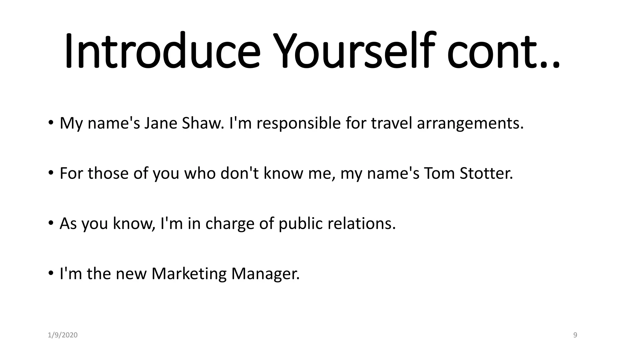 Introduce Yourself cont..
• My name's Jane Shaw. I'm responsible for travel arrangements.
• For those of you who don't know me, my name's Tom Stotter.
• As you know, I'm in charge of public relations.
• I'm the new Marketing Manager.
1/9/2020 9
 