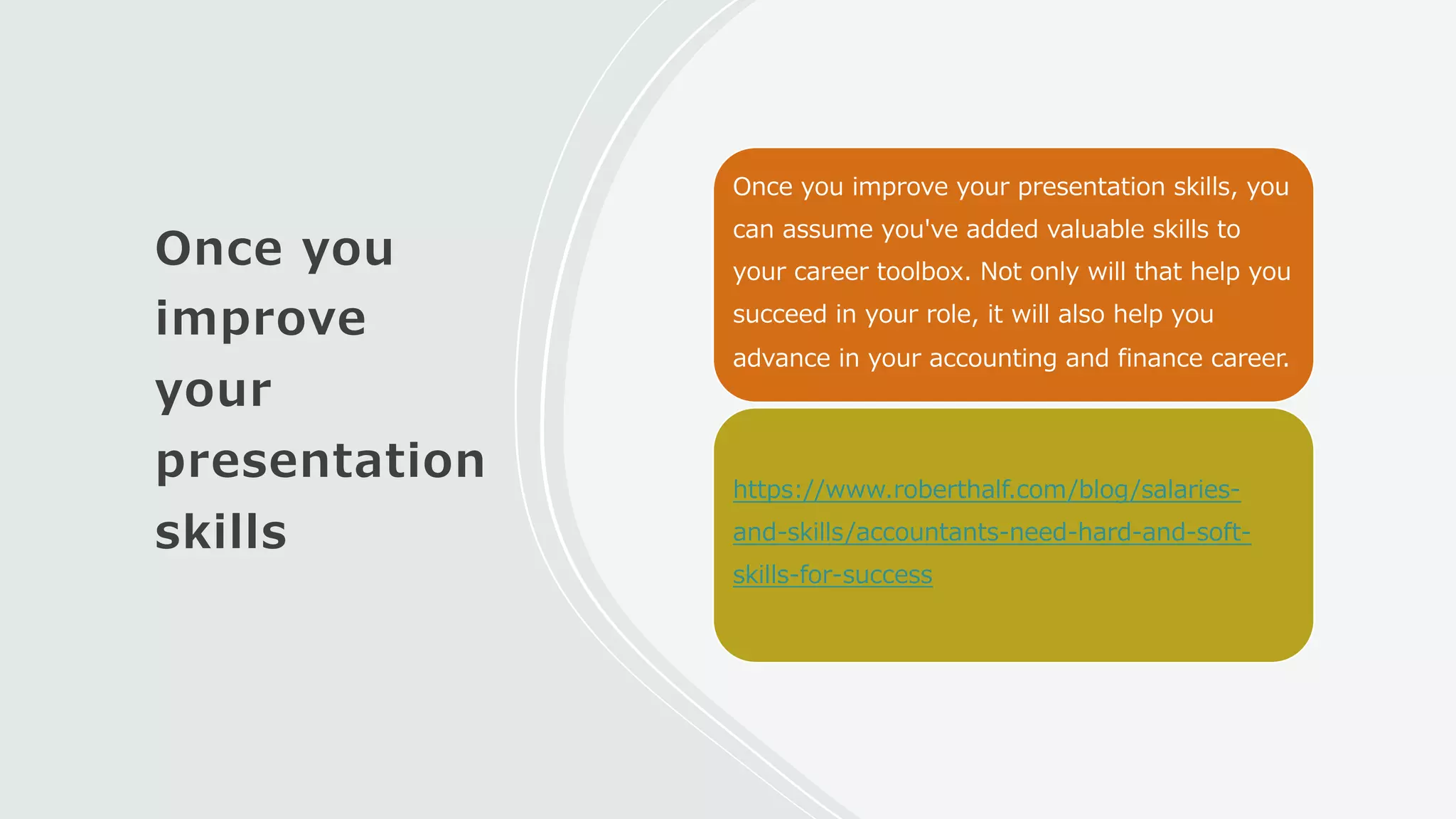 Once you
improve
your
presentation
skills
Once you improve your presentation skills, you
can assume you've added valuable skills to
your career toolbox. Not only will that help you
succeed in your role, it will also help you
advance in your accounting and finance career.
https://www.roberthalf.com/blog/salaries-
and-skills/accountants-need-hard-and-soft-
skills-for-success
 