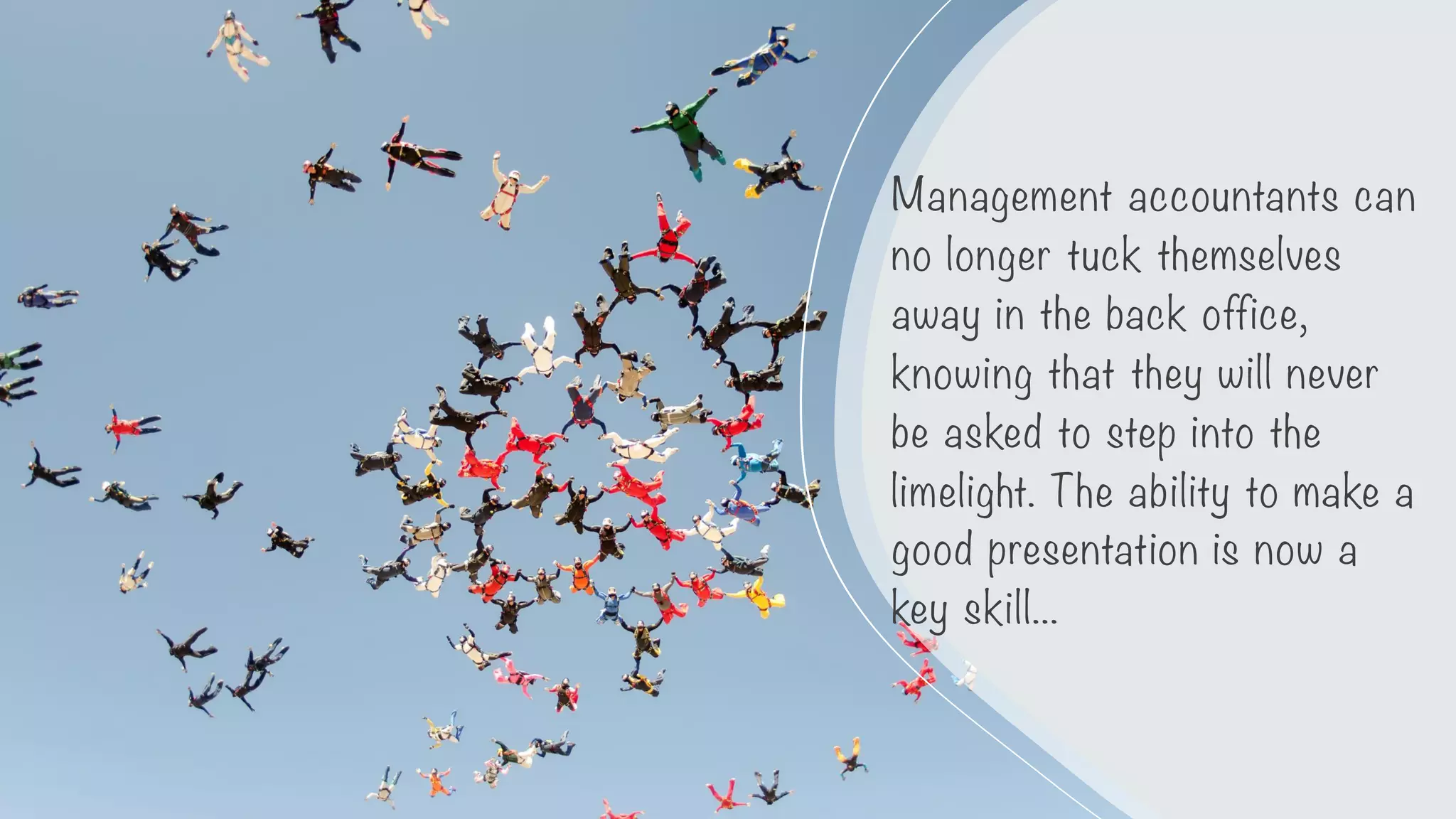 Management accountants can
no longer tuck themselves
away in the back office,
knowing that they will never
be asked to step into the
limelight. The ability to make a
good presentation is now a
key skill...
 
