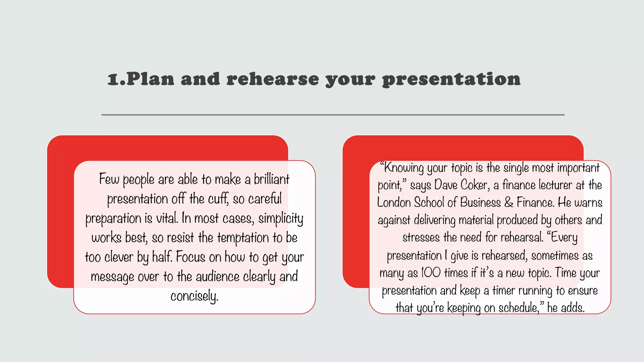 1.Plan and rehearse your presentation
Few people are able to make a brilliant
presentation off the cuff, so careful
preparation is vital. In most cases, simplicity
works best, so resist the temptation to be
too clever by half. Focus on how to get your
message over to the audience clearly and
concisely.
“Knowing your topic is the single most important
point,” says Dave Coker, a finance lecturer at the
London School of Business & Finance. He warns
against delivering material produced by others and
stresses the need for rehearsal. “Every
presentation I give is rehearsed, sometimes as
many as 100 times if it’s a new topic. Time your
presentation and keep a timer running to ensure
that you’re keeping on schedule,” he adds.
 