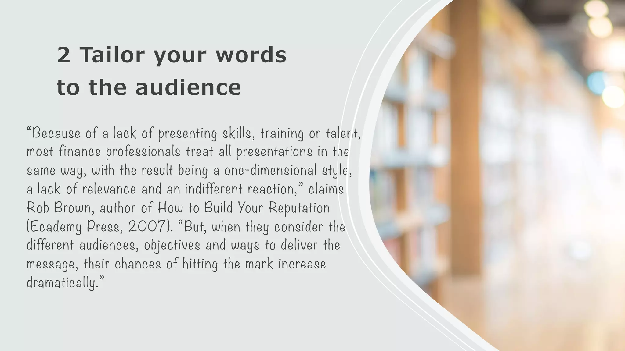 2 Tailor your words
to the audience
“Because of a lack of presenting skills, training or talent,
most finance professionals treat all presentations in the
same way, with the result being a one-dimensional style,
a lack of relevance and an indifferent reaction,” claims
Rob Brown, author of How to Build Your Reputation
(Ecademy Press, 2007). “But, when they consider the
different audiences, objectives and ways to deliver the
message, their chances of hitting the mark increase
dramatically.”
 