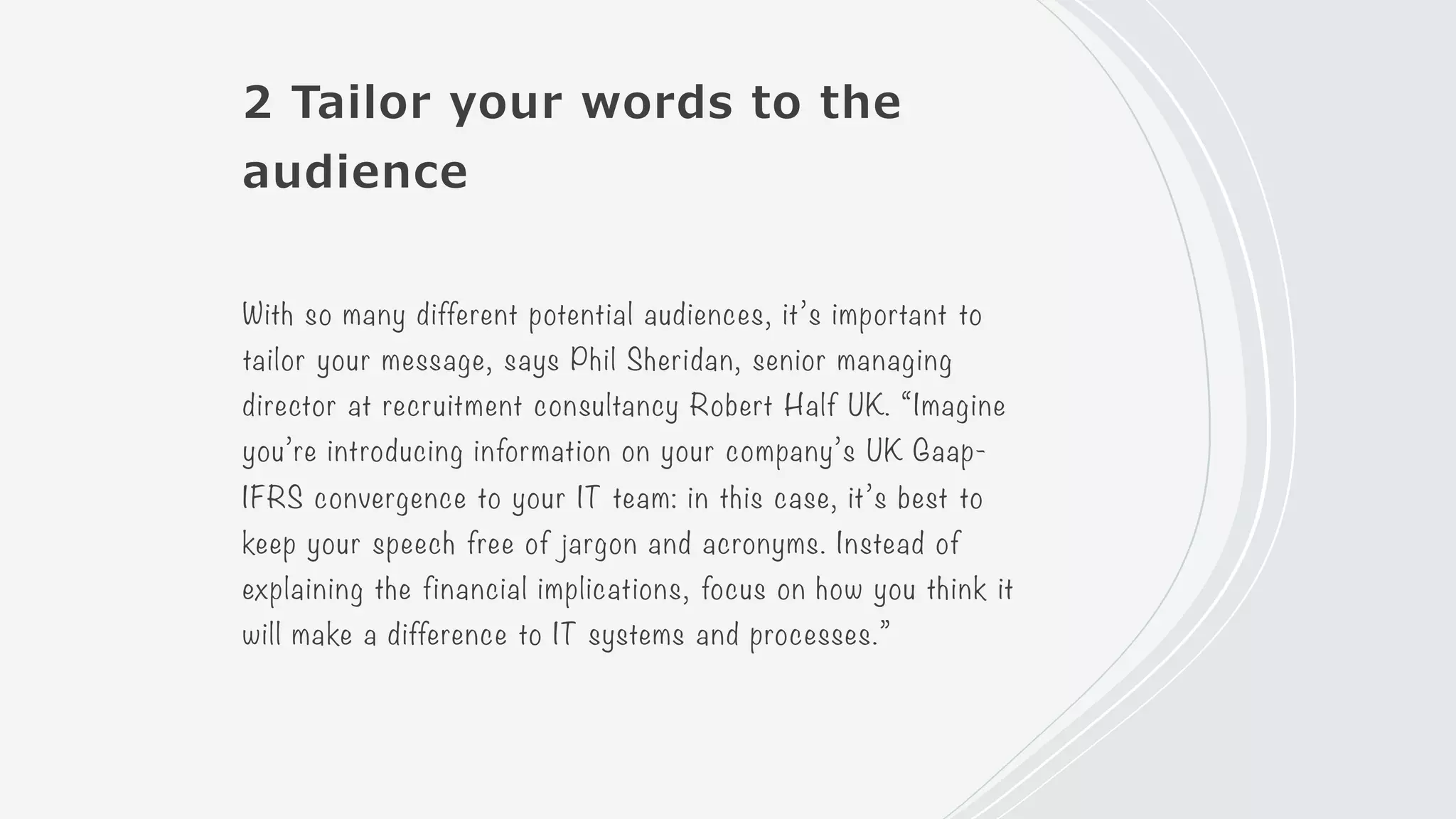 2 Tailor your words to the
audience
With so many different potential audiences, it’s important to
tailor your message, says Phil Sheridan, senior managing
director at recruitment consultancy Robert Half UK. “Imagine
you’re introducing information on your company’s UK Gaap-
IFRS convergence to your IT team: in this case, it’s best to
keep your speech free of jargon and acronyms. Instead of
explaining the financial implications, focus on how you think it
will make a difference to IT systems and processes.”
 