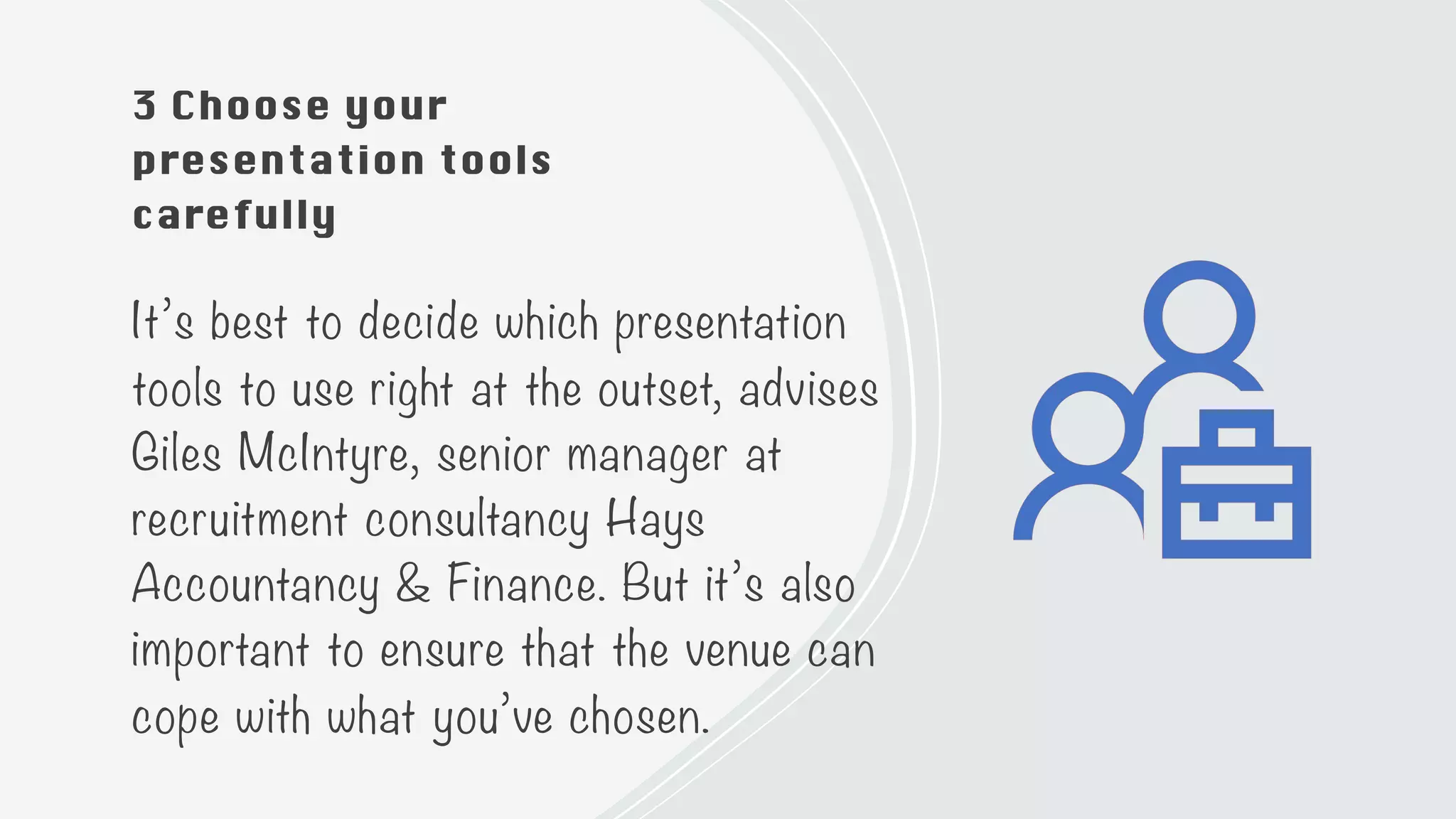 3 Choose your
presentation tools
carefully
It’s best to decide which presentation
tools to use right at the outset, advises
Giles McIntyre, senior manager at
recruitment consultancy Hays
Accountancy & Finance. But it’s also
important to ensure that the venue can
cope with what you’ve chosen.
 