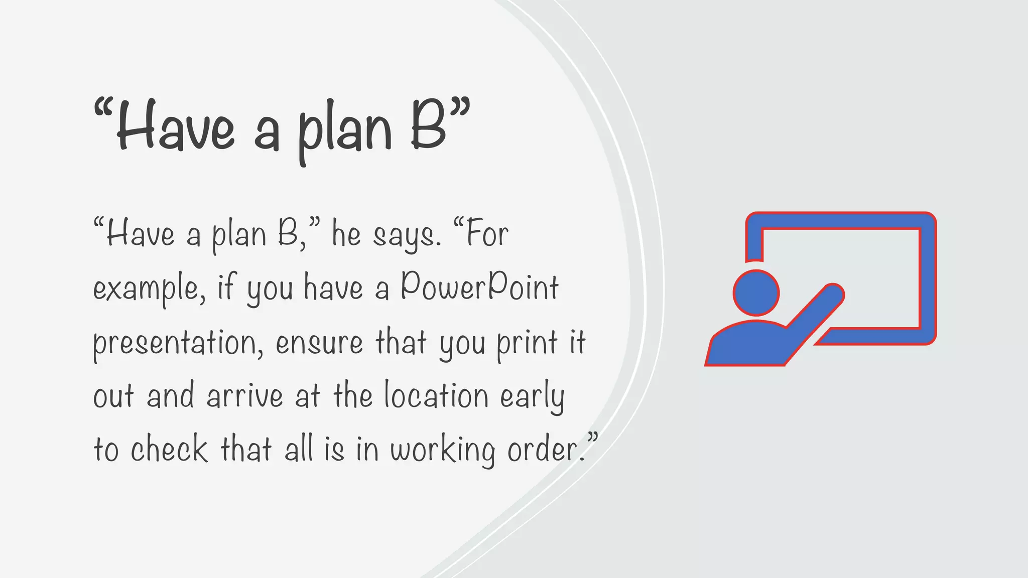 “Have a plan B”
“Have a plan B,” he says. “For
example, if you have a PowerPoint
presentation, ensure that you print it
out and arrive at the location early
to check that all is in working order.”
 