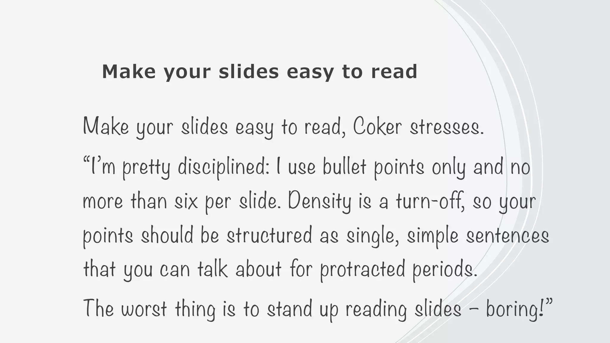 Make your slides easy to read
Make your slides easy to read, Coker stresses.
“I’m pretty disciplined: I use bullet points only and no
more than six per slide. Density is a turn-off, so your
points should be structured as single, simple sentences
that you can talk about for protracted periods.
The worst thing is to stand up reading slides – boring!”
 