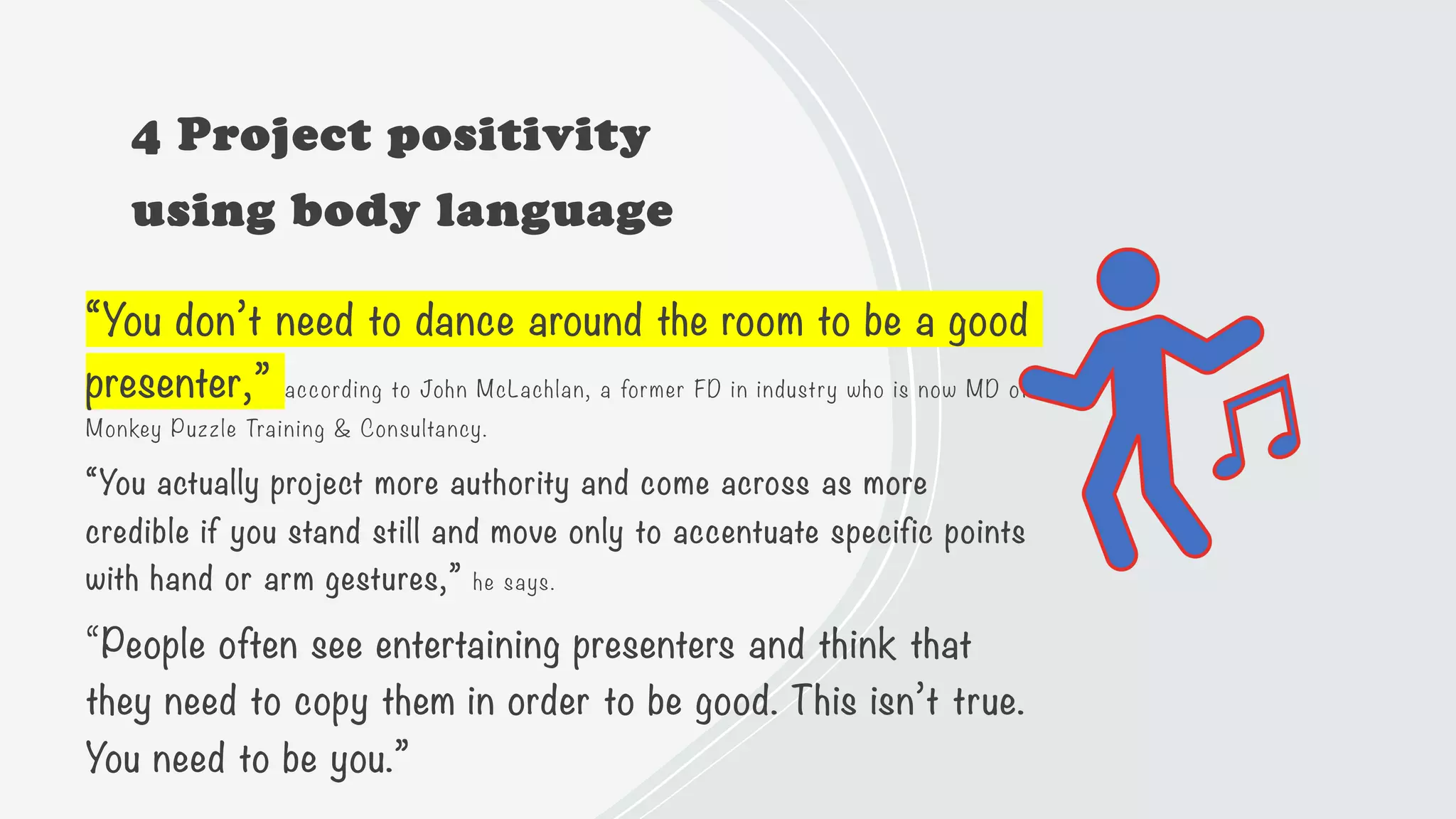 4 Project positivity
using body language
“You don’t need to dance around the room to be a good
presenter,” according to John McLachlan, a former FD in industry who is now MD of
Monkey Puzzle Training & Consultancy.
“You actually project more authority and come across as more
credible if you stand still and move only to accentuate specific points
with hand or arm gestures,” he says.
“People often see entertaining presenters and think that
they need to copy them in order to be good. This isn’t true.
You need to be you.”
 