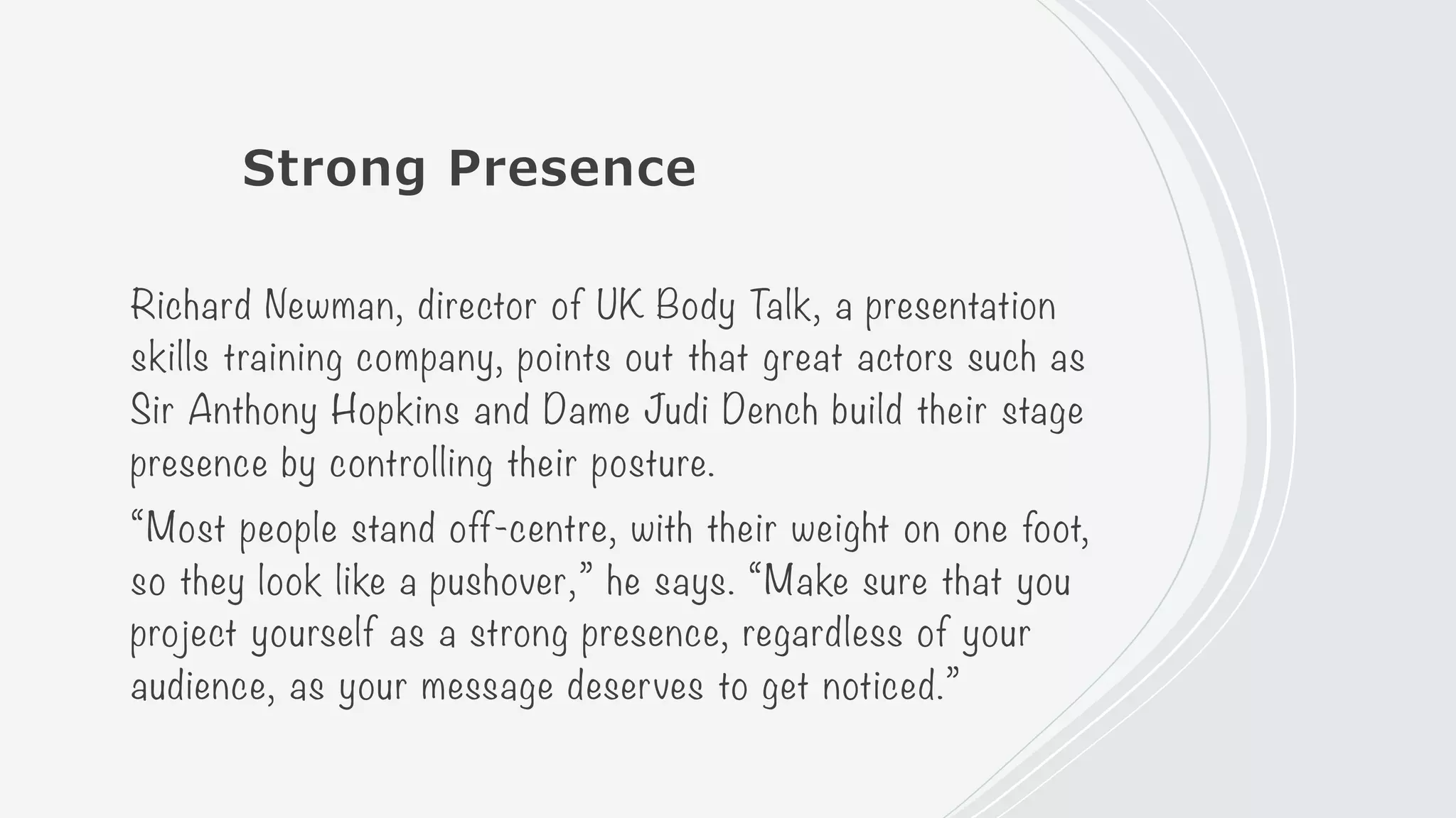Strong Presence
Richard Newman, director of UK Body Talk, a presentation
skills training company, points out that great actors such as
Sir Anthony Hopkins and Dame Judi Dench build their stage
presence by controlling their posture.
“Most people stand off-centre, with their weight on one foot,
so they look like a pushover,” he says. “Make sure that you
project yourself as a strong presence, regardless of your
audience, as your message deserves to get noticed.”
 