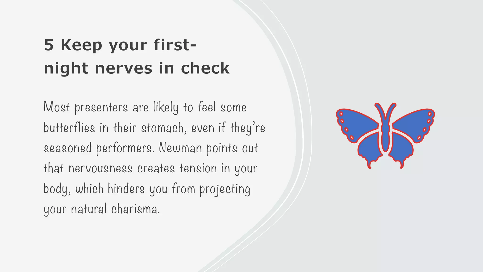 5 Keep your first-
night nerves in check
Most presenters are likely to feel some
butterflies in their stomach, even if they’re
seasoned performers. Newman points out
that nervousness creates tension in your
body, which hinders you from projecting
your natural charisma.
 