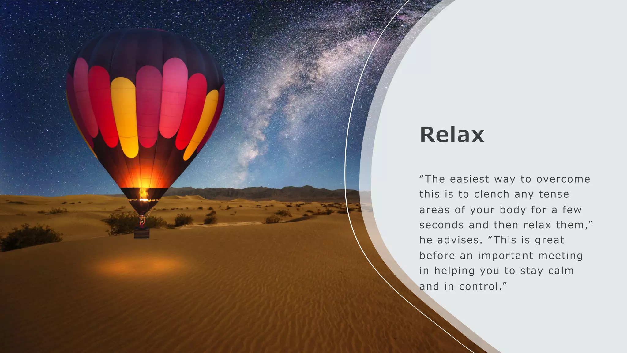 Relax
“The easiest way to overcome
this is to clench any tense
areas of your body for a few
seconds and then relax them,”
he advises. “This is great
before an important meeting
in helping you to stay calm
and in control.”
 