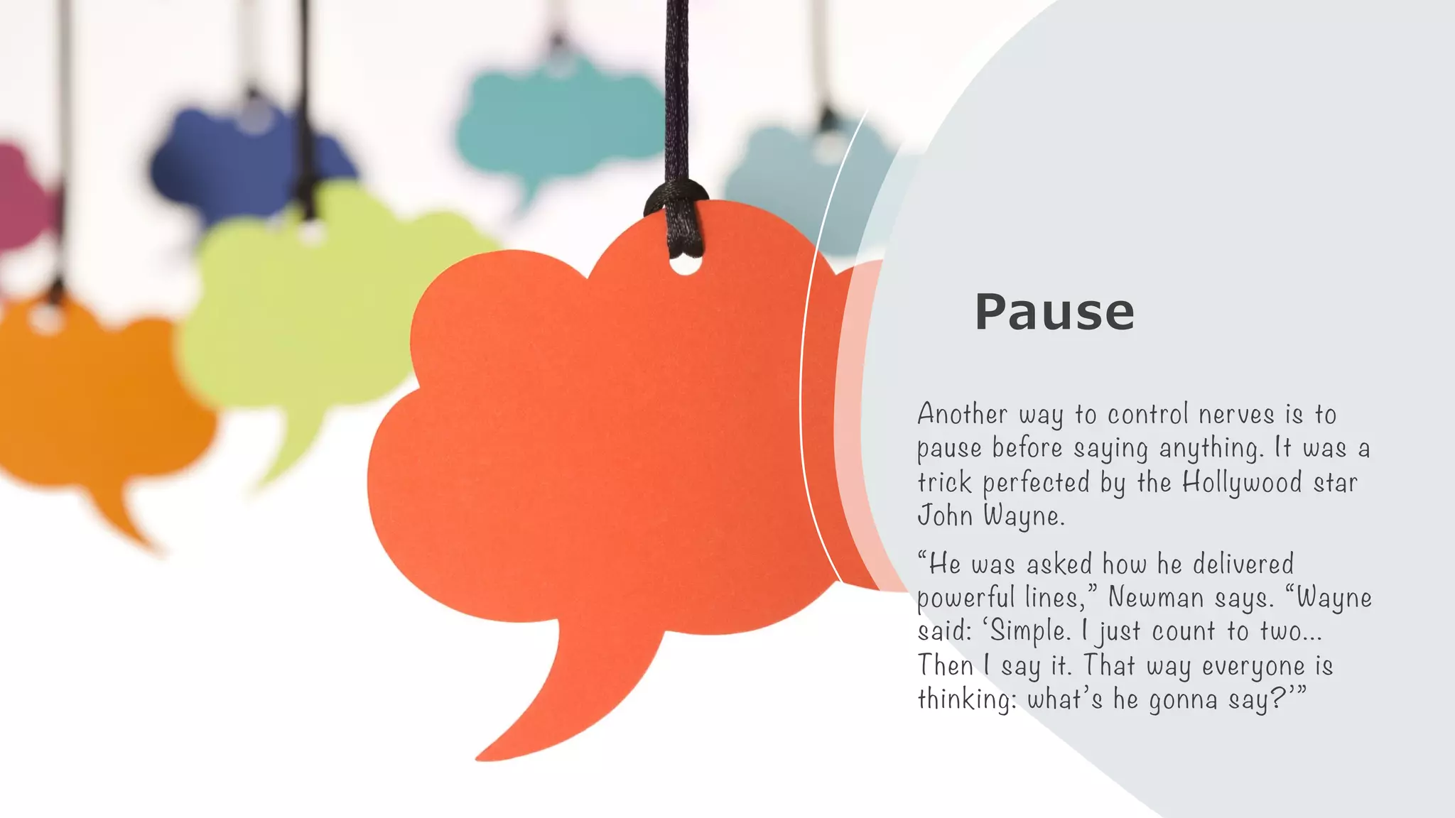Pause
Another way to control nerves is to
pause before saying anything. It was a
trick perfected by the Hollywood star
John Wayne.
“He was asked how he delivered
powerful lines,” Newman says. “Wayne
said: ‘Simple. I just count to two…
Then I say it. That way everyone is
thinking: what’s he gonna say?’”
 