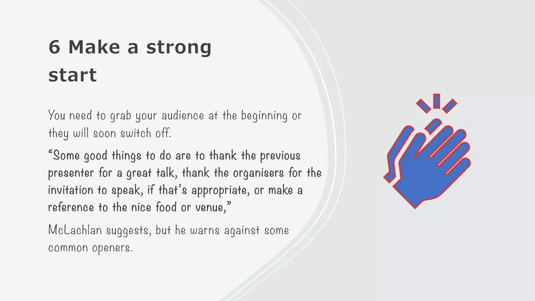 6 Make a strong
start
You need to grab your audience at the beginning or
they will soon switch off.
“Some good things to do are to thank the previous
presenter for a great talk, thank the organisers for the
invitation to speak, if that’s appropriate, or make a
reference to the nice food or venue,”
McLachlan suggests, but he warns against some
common openers.
 