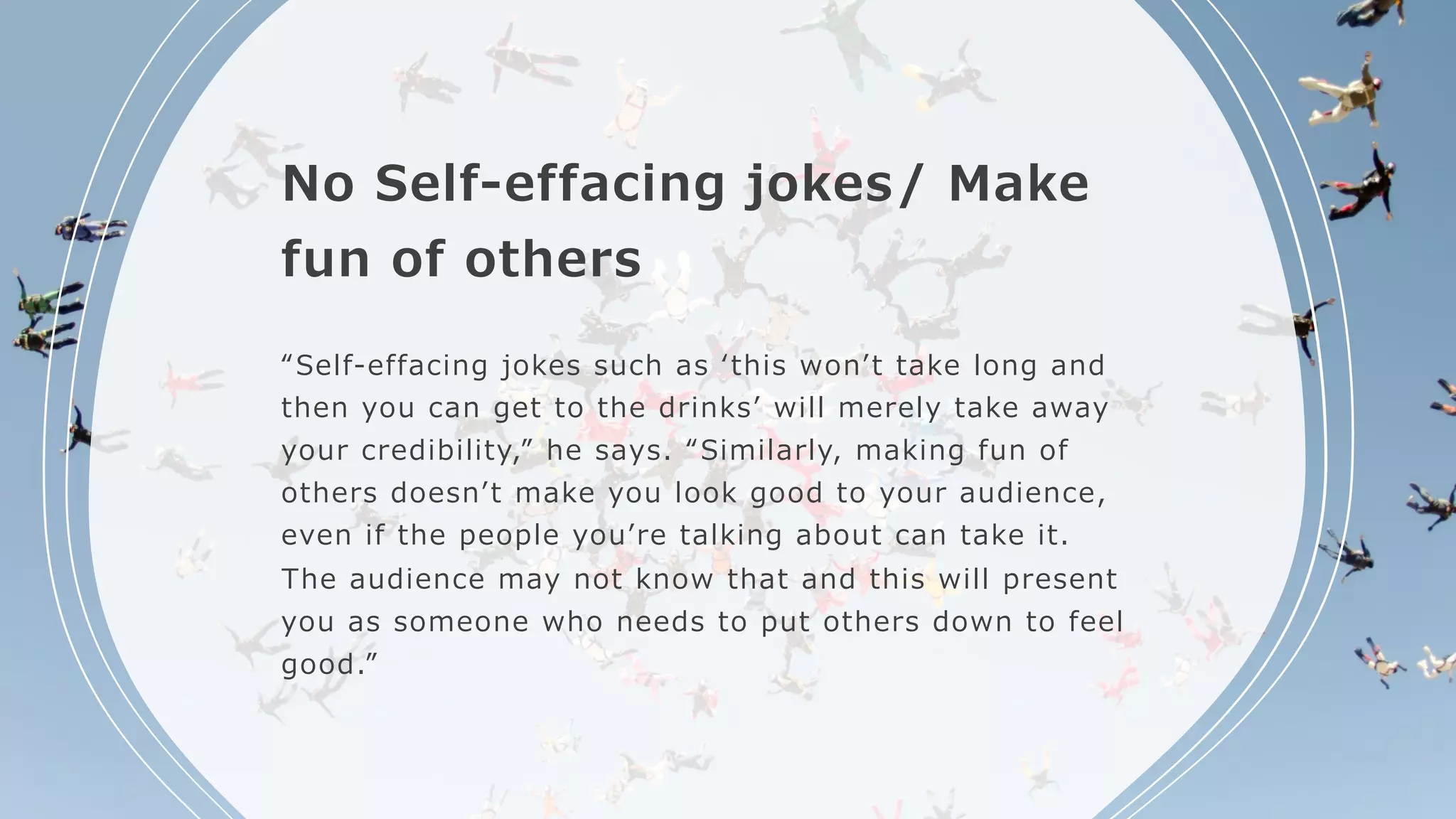 No Self-effacing jokes/ Make
fun of others
“Self-effacing jokes such as ʻthis wonʼt take long and
then you can get to the drinksʼ will merely take away
your credibility,” he says. “Similarly, making fun of
others doesnʼt make you look good to your audience,
even if the people youʼre talking about can take it.
The audience may not know that and this will present
you as someone who needs to put others down to feel
good.”
 