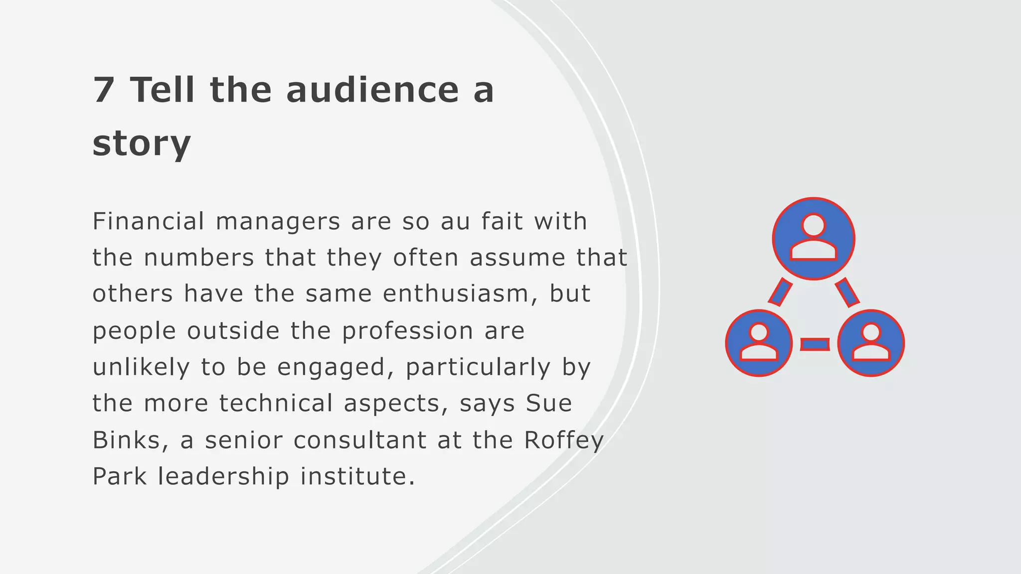 7 Tell the audience a
story
Financial managers are so au fait with
the numbers that they often assume that
others have the same enthusiasm, but
people outside the profession are
unlikely to be engaged, particularly by
the more technical aspects, says Sue
Binks, a senior consultant at the Roffey
Park leadership institute.
 